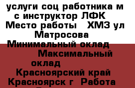 услуги соц.работника,м/с,инструктор ЛФК. › Место работы ­ ХМЗ,ул.Матросова › Минимальный оклад ­ 5 000 › Максимальный оклад ­ 10 000 - Красноярский край, Красноярск г. Работа » Вакансии   . Красноярский край,Красноярск г.